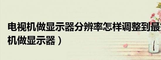 电视机做显示器分辨率怎样调整到最好（电视机做显示器）