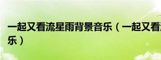 一起又看流星雨背景音乐（一起又看流星雨音乐）