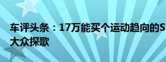 车评头条：17万能买个运动趋向的SUV 试驾大众探歌