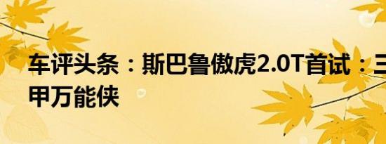 车评头条：斯巴鲁傲虎2.0T首试：三合一铁甲万能侠
