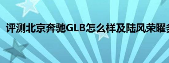 评测北京奔驰GLB怎么样及陆风荣曜多少钱