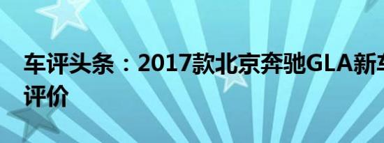 车评头条：2017款北京奔驰GLA新车商品性评价