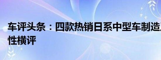 车评头条：四款热销日系中型车制造工艺商品性横评