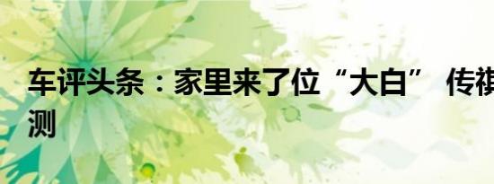 车评头条：家里来了位“大白” 传祺GM6长测