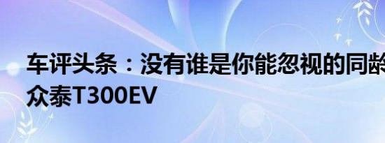 车评头条：没有谁是你能忽视的同龄人 试驾众泰T300EV