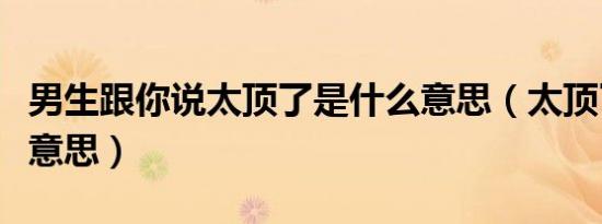 男生跟你说太顶了是什么意思（太顶了是什么意思）