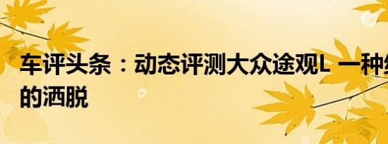 车评头条：动态评测大众途观L 一种绝尘而去的洒脱