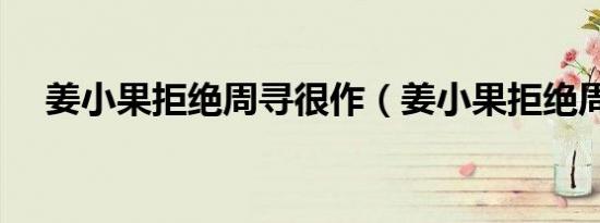 姜小果拒绝周寻很作（姜小果拒绝周寻）