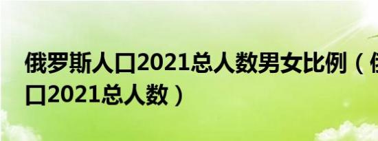 俄罗斯人口2021总人数男女比例（俄罗斯人口2021总人数）