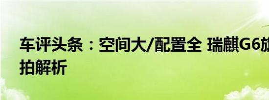 车评头条：空间大/配置全 瑞麒G6旗舰版实拍解析