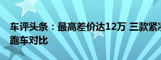 车评头条：最高差价达12万 三款紧凑型敞篷跑车对比