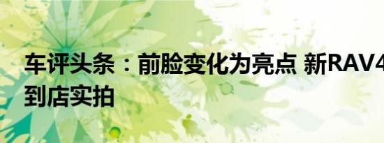 车评头条：前脸变化为亮点 新RAV4-至臻版到店实拍
