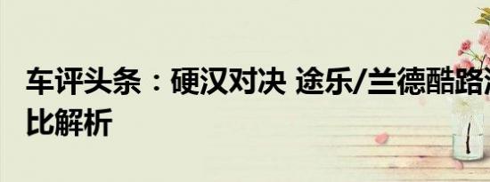 车评头条：硬汉对决 途乐/兰德酷路泽官图对比解析