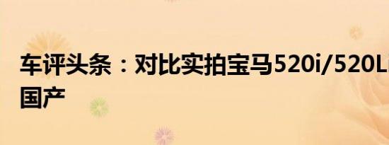 车评头条：对比实拍宝马520i/520Li 进口VS国产
