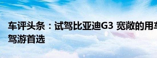 车评头条：试驾比亚迪G3 宽敞的用车空间 自驾游首选