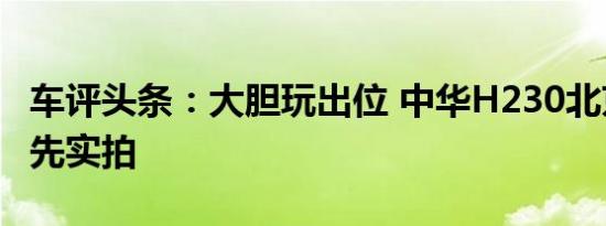 车评头条：大胆玩出位 中华H230北京车展抢先实拍