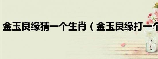 金玉良缘猜一个生肖（金玉良缘打一个生肖）