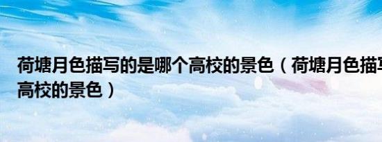 荷塘月色描写的是哪个高校的景色（荷塘月色描写的是哪座高校的景色）