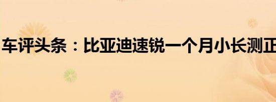 车评头条：比亚迪速锐一个月小长测正式启动