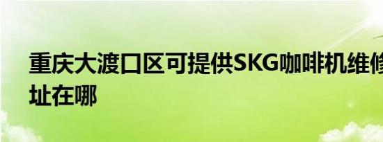 重庆大渡口区可提供SKG咖啡机维修服务地址在哪