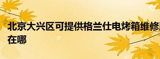 北京大兴区可提供格兰仕电烤箱维修服务地址在哪