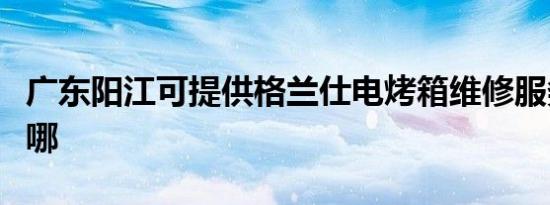 广东阳江可提供格兰仕电烤箱维修服务地址在哪