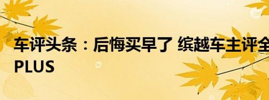 车评头条：后悔买早了 缤越车主评全新CS35PLUS