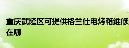 重庆武隆区可提供格兰仕电烤箱维修服务地址在哪