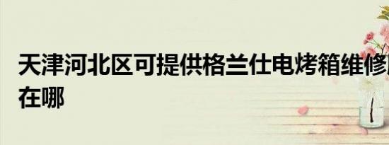 天津河北区可提供格兰仕电烤箱维修服务地址在哪
