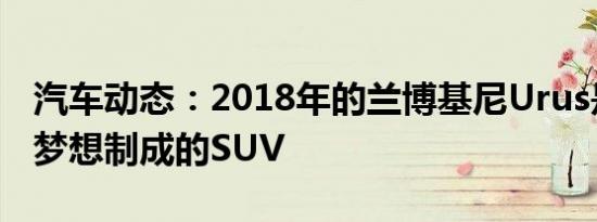 汽车动态：2018年的兰博基尼Urus是一款由梦想制成的SUV