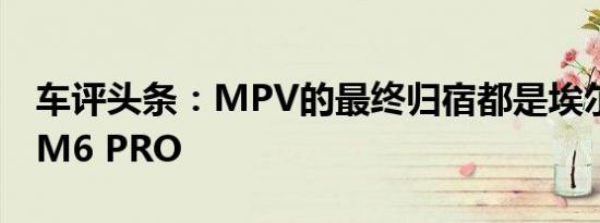 车评头条：MPV的最终归宿都是埃尔法测试M6 PRO
