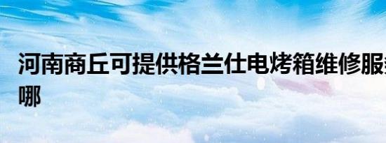 河南商丘可提供格兰仕电烤箱维修服务地址在哪