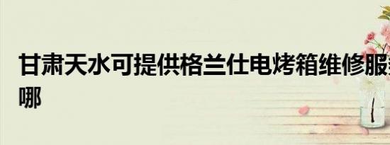 甘肃天水可提供格兰仕电烤箱维修服务地址在哪