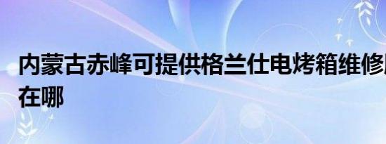 内蒙古赤峰可提供格兰仕电烤箱维修服务地址在哪