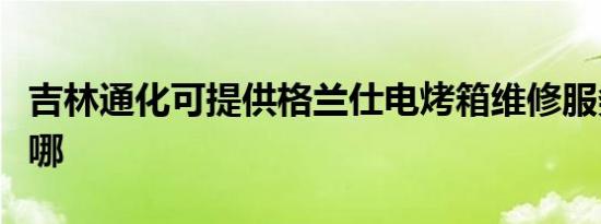 吉林通化可提供格兰仕电烤箱维修服务地址在哪