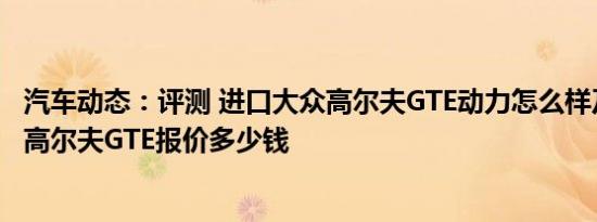 汽车动态：评测 进口大众高尔夫GTE动力怎么样及进口大众高尔夫GTE报价多少钱