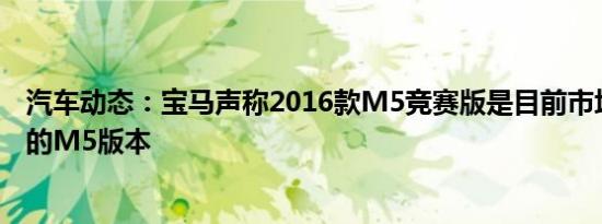 汽车动态：宝马声称2016款M5竞赛版是目前市场上最强大的M5版本
