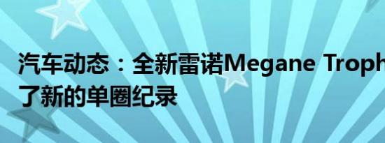 汽车动态：全新雷诺Megane Trophy-R创造了新的单圈纪录