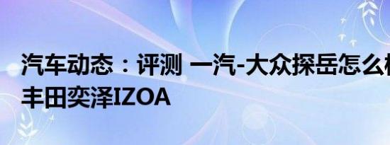汽车动态：评测 一汽-大众探岳怎么样及一汽丰田奕泽IZOA