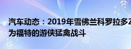 汽车动态：2019年雪佛兰科罗拉多ZR2野牛为福特的游侠猛禽战斗