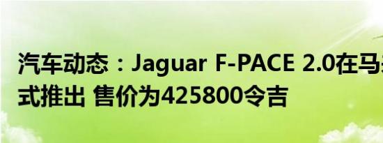 汽车动态：Jaguar F-PACE 2.0在马来西亚正式推出 售价为425800令吉