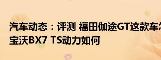 汽车动态：评测 福田伽途GT这款车怎么样及宝沃BX7 TS动力如何