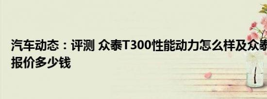 汽车动态：评测 众泰T300性能动力怎么样及众泰T500目前报价多少钱