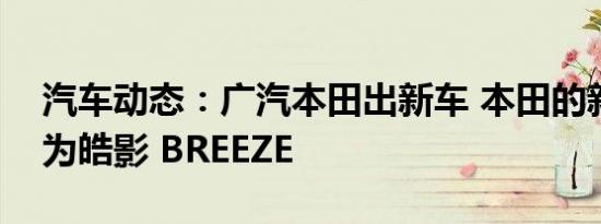 汽车动态：广汽本田出新车 本田的新车命名为皓影 BREEZE
