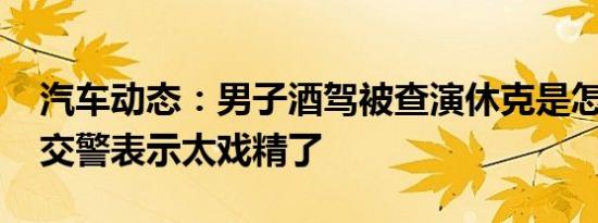 汽车动态：男子酒驾被查演休克是怎么回事 交警表示太戏精了