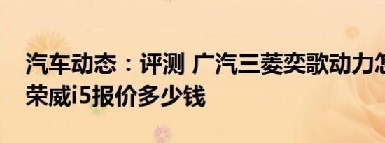 汽车动态：评测 广汽三菱奕歌动力怎么样及荣威i5报价多少钱