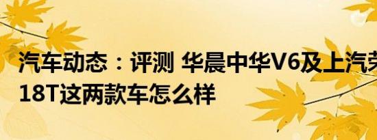 汽车动态：评测 华晨中华V6及上汽荣威RX3 18T这两款车怎么样