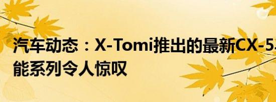 汽车动态：X-Tomi推出的最新CX-5马自达性能系列令人惊叹