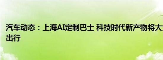 汽车动态：上海AI定制巴士 科技时代新产物将大大方便市民出行