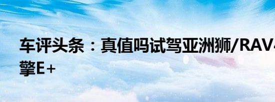 车评头条：真值吗试驾亚洲狮/RAV4荣放双擎E+